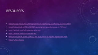 RESOURCES 
• http://savage.net.au/Ron/html/graphviz2.marpa/Lexing.and.Parsing.Overview.html 
• http://nikic.github.io/2011/10/23/Improving-lexing-performance-in-PHP.html 
• https://github.com/hafriedlander/php-peg 
• https://github.com/nikic/PHP-Parser/ 
• http://nikic.github.io/2012/06/15/The-true-power-of-regular-expressions.html 
• http://wikipedia.org 
 