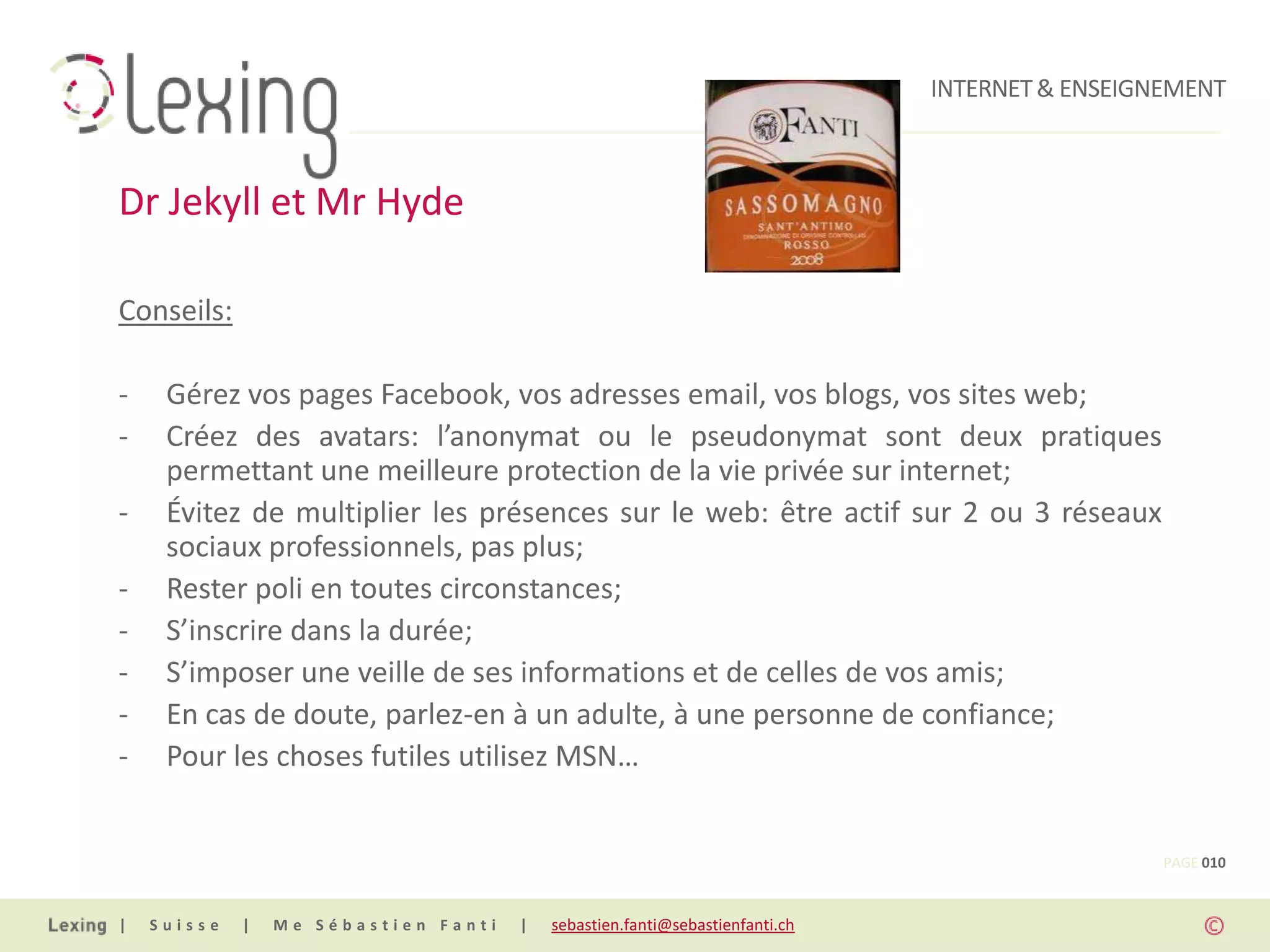 INTERNET & ENSEIGNEMENT



Dr Jekyll et Mr Hyde

Conseils:

-    Gérez vos pages Facebook, vos adresses email, vos blogs, vos sites web;
-    Créez des avatars: l’anonymat ou le pseudonymat sont deux pratiques
     permettant une meilleure protection de la vie privée sur internet;
-    Évitez de multiplier les présences sur le web: être actif sur 2 ou 3 réseaux
     sociaux professionnels, pas plus;
-    Rester poli en toutes circonstances;
-    S’inscrire dans la durée;
-    S’imposer une veille de ses informations et de celles de vos amis;
-    En cas de doute, parlez-en à un adulte, à une personne de confiance;
-    Pour les choses futiles utilisez MSN…


                                                                                                PAGE 010


|   Suisse   |   Me Sébastien Fanti   |   sebastien.fanti@sebastienfanti.ch
 