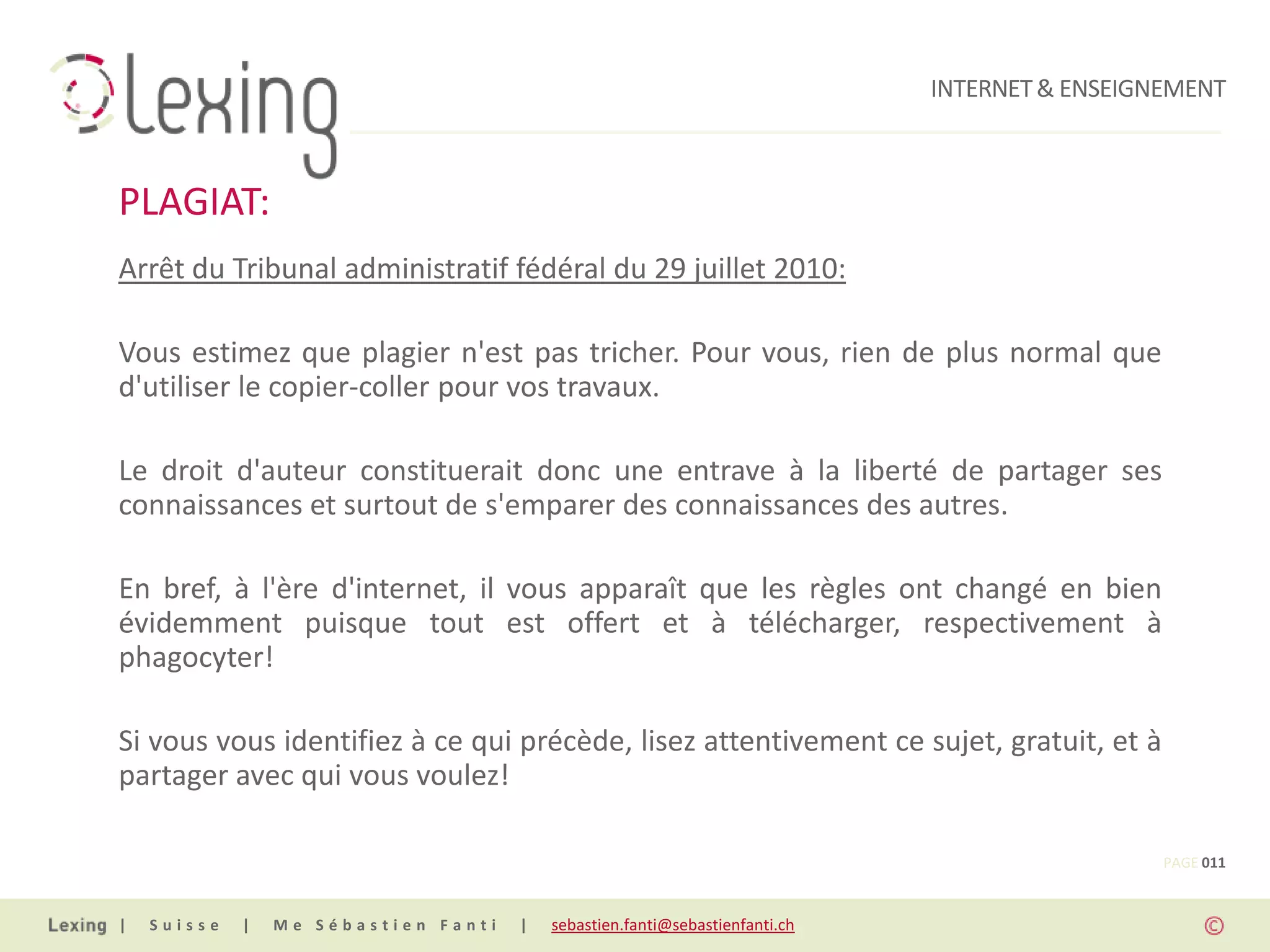 INTERNET & ENSEIGNEMENT



PLAGIAT:
Arrêt du Tribunal administratif fédéral du 29 juillet 2010:

Vous estimez que plagier n'est pas tricher. Pour vous, rien de plus normal que
d'utiliser le copier-coller pour vos travaux.

Le droit d'auteur constituerait donc une entrave à la liberté de partager ses
connaissances et surtout de s'emparer des connaissances des autres.

En bref, à l'ère d'internet, il vous apparaît que les règles ont changé en bien
évidemment puisque tout est offert et à télécharger, respectivement à
phagocyter!

Si vous vous identifiez à ce qui précède, lisez attentivement ce sujet, gratuit, et à
partager avec qui vous voulez!

                                                                                                PAGE 011


|   Suisse   |   Me Sébastien Fanti   |   sebastien.fanti@sebastienfanti.ch
 