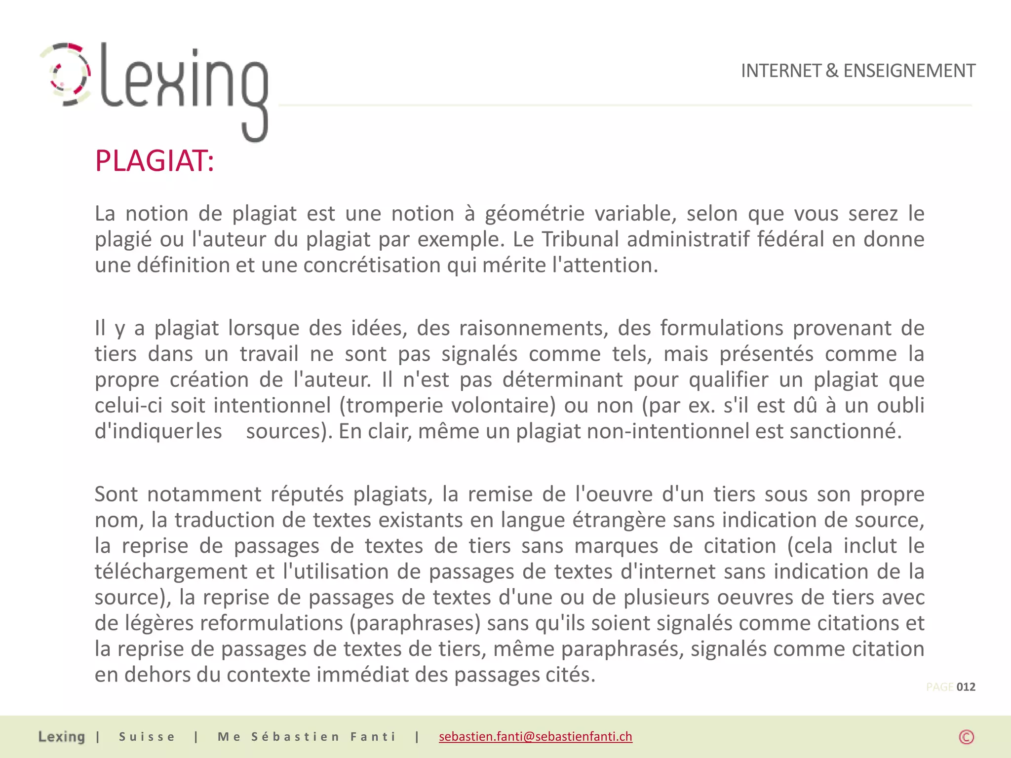 INTERNET & ENSEIGNEMENT



PLAGIAT:
La notion de plagiat est une notion à géométrie variable, selon que vous serez le
plagié ou l'auteur du plagiat par exemple. Le Tribunal administratif fédéral en donne
une définition et une concrétisation qui mérite l'attention.

Il y a plagiat lorsque des idées, des raisonnements, des formulations provenant de
tiers dans un travail ne sont pas signalés comme tels, mais présentés comme la
propre création de l'auteur. Il n'est pas déterminant pour qualifier un plagiat que
celui-ci soit intentionnel (tromperie volontaire) ou non (par ex. s'il est dû à un oubli
d'indiquerles sources). En clair, même un plagiat non-intentionnel est sanctionné.

Sont notamment réputés plagiats, la remise de l'oeuvre d'un tiers sous son propre
nom, la traduction de textes existants en langue étrangère sans indication de source,
la reprise de passages de textes de tiers sans marques de citation (cela inclut le
téléchargement et l'utilisation de passages de textes d'internet sans indication de la
source), la reprise de passages de textes d'une ou de plusieurs oeuvres de tiers avec
de légères reformulations (paraphrases) sans qu'ils soient signalés comme citations et
la reprise de passages de textes de tiers, même paraphrasés, signalés comme citation
en dehors du contexte immédiat des passages cités.                                     PAGE 012


|   Suisse   |   Me Sébastien Fanti   |   sebastien.fanti@sebastienfanti.ch
 