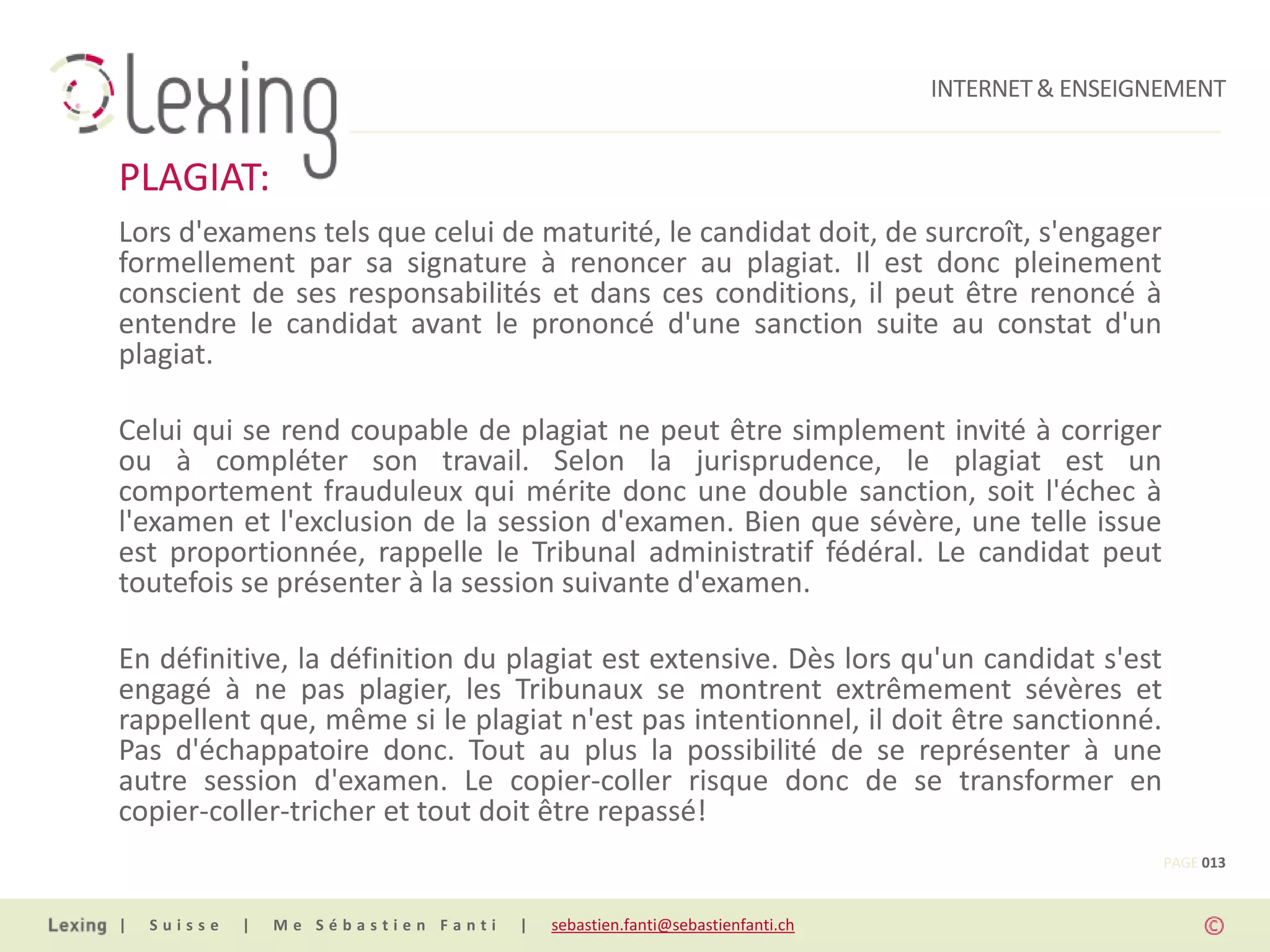 INTERNET & ENSEIGNEMENT


PLAGIAT:
Lors d'examens tels que celui de maturité, le candidat doit, de surcroît, s'engager
formellement par sa signature à renoncer au plagiat. Il est donc pleinement
conscient de ses responsabilités et dans ces conditions, il peut être renoncé à
entendre le candidat avant le prononcé d'une sanction suite au constat d'un
plagiat.

Celui qui se rend coupable de plagiat ne peut être simplement invité à corriger
ou à compléter son travail. Selon la jurisprudence, le plagiat est un
comportement frauduleux qui mérite donc une double sanction, soit l'échec à
l'examen et l'exclusion de la session d'examen. Bien que sévère, une telle issue
est proportionnée, rappelle le Tribunal administratif fédéral. Le candidat peut
toutefois se présenter à la session suivante d'examen.

En définitive, la définition du plagiat est extensive. Dès lors qu'un candidat s'est
engagé à ne pas plagier, les Tribunaux se montrent extrêmement sévères et
rappellent que, même si le plagiat n'est pas intentionnel, il doit être sanctionné.
Pas d'échappatoire donc. Tout au plus la possibilité de se représenter à une
autre session d'examen. Le copier-coller risque donc de se transformer en
copier-coller-tricher et tout doit être repassé!
                                                                                                PAGE 013


|   Suisse   |   Me Sébastien Fanti   |   sebastien.fanti@sebastienfanti.ch
 