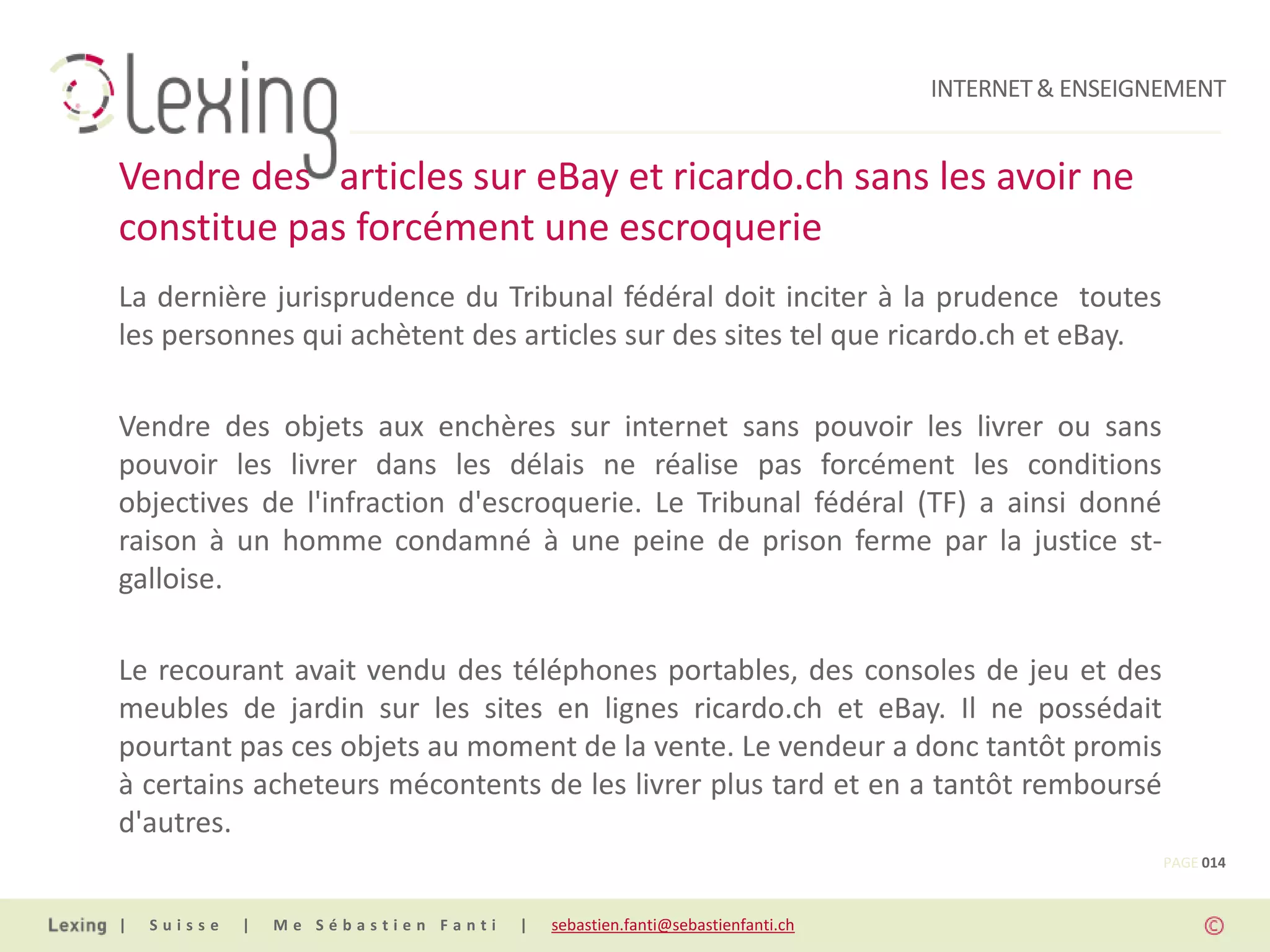INTERNET & ENSEIGNEMENT


Vendre des articles sur eBay et ricardo.ch sans les avoir ne
constitue pas forcément une escroquerie
La dernière jurisprudence du Tribunal fédéral doit inciter à la prudence toutes
les personnes qui achètent des articles sur des sites tel que ricardo.ch et eBay.

Vendre des objets aux enchères sur internet sans pouvoir les livrer ou sans
pouvoir les livrer dans les délais ne réalise pas forcément les conditions
objectives de l'infraction d'escroquerie. Le Tribunal fédéral (TF) a ainsi donné
raison à un homme condamné à une peine de prison ferme par la justice st-
galloise.

Le recourant avait vendu des téléphones portables, des consoles de jeu et des
meubles de jardin sur les sites en lignes ricardo.ch et eBay. Il ne possédait
pourtant pas ces objets au moment de la vente. Le vendeur a donc tantôt promis
à certains acheteurs mécontents de les livrer plus tard et en a tantôt remboursé
d'autres.
                                                                                                PAGE 014


|   Suisse   |   Me Sébastien Fanti   |   sebastien.fanti@sebastienfanti.ch
 