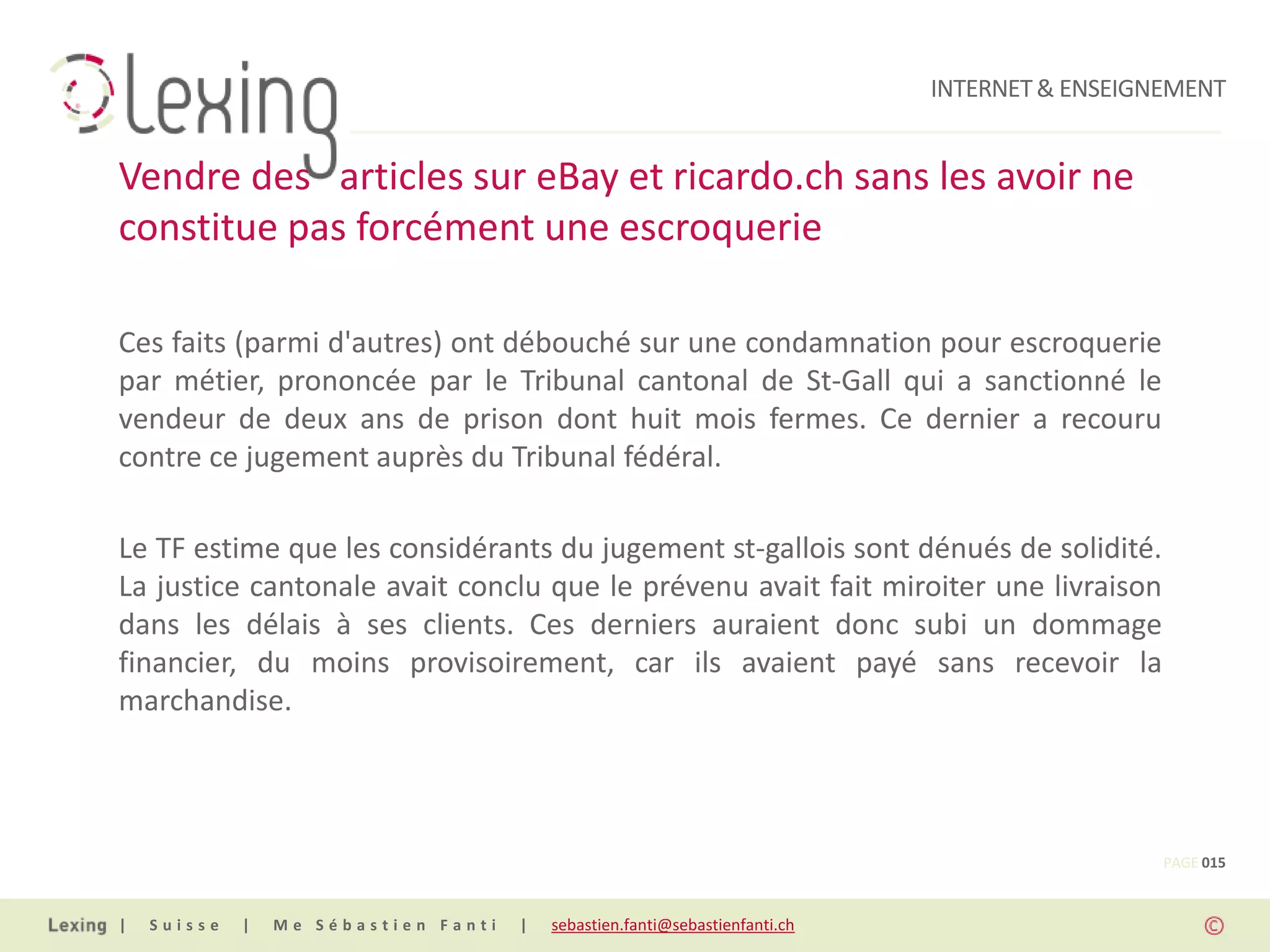 INTERNET & ENSEIGNEMENT


Vendre des articles sur eBay et ricardo.ch sans les avoir ne
constitue pas forcément une escroquerie

Ces faits (parmi d'autres) ont débouché sur une condamnation pour escroquerie
par métier, prononcée par le Tribunal cantonal de St-Gall qui a sanctionné le
vendeur de deux ans de prison dont huit mois fermes. Ce dernier a recouru
contre ce jugement auprès du Tribunal fédéral.

Le TF estime que les considérants du jugement st-gallois sont dénués de solidité.
La justice cantonale avait conclu que le prévenu avait fait miroiter une livraison
dans les délais à ses clients. Ces derniers auraient donc subi un dommage
financier, du moins provisoirement, car ils avaient payé sans recevoir la
marchandise.



                                                                                                PAGE 015


|   Suisse   |   Me Sébastien Fanti   |   sebastien.fanti@sebastienfanti.ch
 
