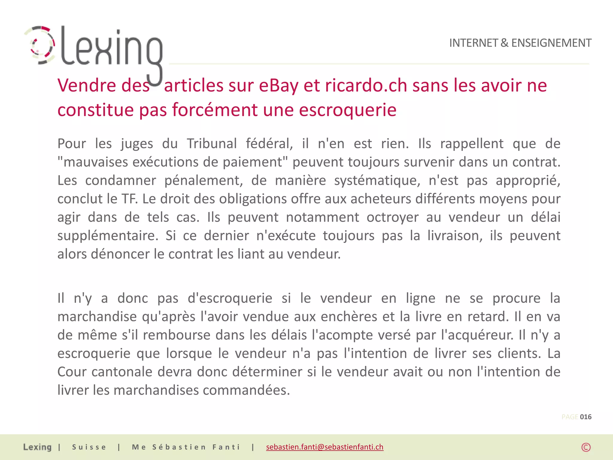 INTERNET & ENSEIGNEMENT


Vendre des articles sur eBay et ricardo.ch sans les avoir ne
constitue pas forcément une escroquerie
Pour les juges du Tribunal fédéral, il n'en est rien. Ils rappellent que de
"mauvaises exécutions de paiement" peuvent toujours survenir dans un contrat.
Les condamner pénalement, de manière systématique, n'est pas approprié,
conclut le TF. Le droit des obligations offre aux acheteurs différents moyens pour
agir dans de tels cas. Ils peuvent notamment octroyer au vendeur un délai
supplémentaire. Si ce dernier n'exécute toujours pas la livraison, ils peuvent
alors dénoncer le contrat les liant au vendeur.

Il n'y a donc pas d'escroquerie si le vendeur en ligne ne se procure la
marchandise qu'après l'avoir vendue aux enchères et la livre en retard. Il en va
de même s'il rembourse dans les délais l'acompte versé par l'acquéreur. Il n'y a
escroquerie que lorsque le vendeur n'a pas l'intention de livrer ses clients. La
Cour cantonale devra donc déterminer si le vendeur avait ou non l'intention de
livrer les marchandises commandées.
                                                                                                PAGE 016


|   Suisse   |   Me Sébastien Fanti   |   sebastien.fanti@sebastienfanti.ch
 