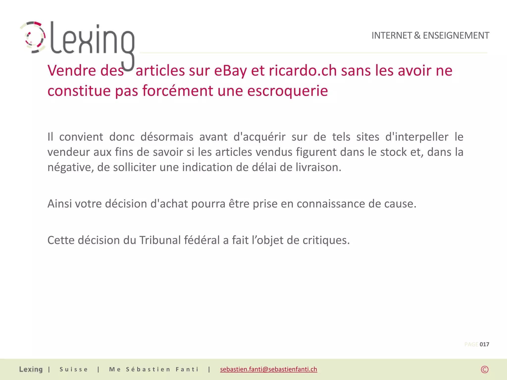 INTERNET & ENSEIGNEMENT


Vendre des articles sur eBay et ricardo.ch sans les avoir ne
constitue pas forcément une escroquerie

Il convient donc désormais avant d'acquérir sur de tels sites d'interpeller le
vendeur aux fins de savoir si les articles vendus figurent dans le stock et, dans la
négative, de solliciter une indication de délai de livraison.

Ainsi votre décision d'achat pourra être prise en connaissance de cause.

Cette décision du Tribunal fédéral a fait l’objet de critiques.




                                                                                                PAGE 017


|   Suisse   |   Me Sébastien Fanti   |   sebastien.fanti@sebastienfanti.ch
 