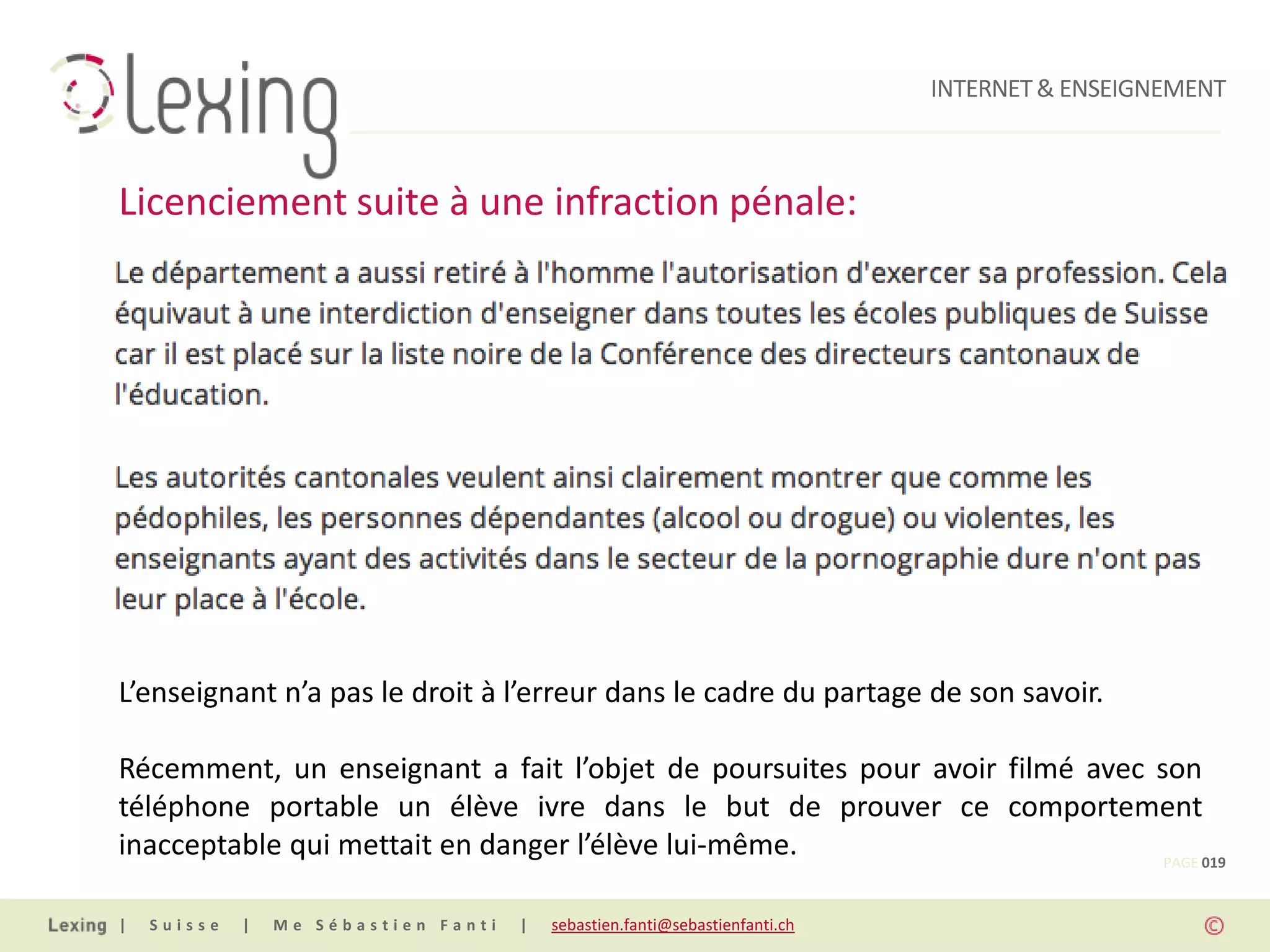 INTERNET & ENSEIGNEMENT



Licenciement suite à une infraction pénale:




L’enseignant n’a pas le droit à l’erreur dans le cadre du partage de son savoir.

Récemment, un enseignant a fait l’objet de poursuites pour avoir filmé avec son
téléphone portable un élève ivre dans le but de prouver ce comportement
inacceptable qui mettait en danger l’élève lui-même.                         PAGE 019


|   Suisse   |   Me Sébastien Fanti   |   sebastien.fanti@sebastienfanti.ch
 