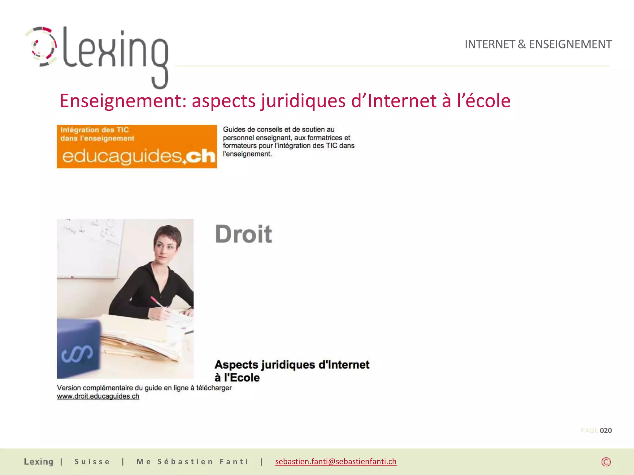 INTERNET & ENSEIGNEMENT



Enseignement: aspects juridiques d’Internet à l’école




                                                                                                PAGE 020


|   Suisse   |   Me Sébastien Fanti   |   sebastien.fanti@sebastienfanti.ch
 