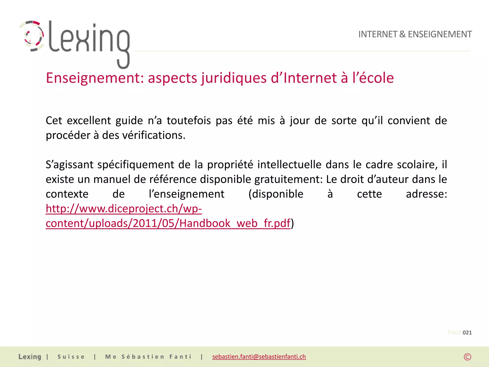 INTERNET & ENSEIGNEMENT



Enseignement: aspects juridiques d’Internet à l’école

Cet excellent guide n’a toutefois pas été mis à jour de sorte qu’il convient de
procéder à des vérifications.

S’agissant spécifiquement de la propriété intellectuelle dans le cadre scolaire, il
existe un manuel de référence disponible gratuitement: Le droit d’auteur dans le
contexte      de     l’enseignement     (disponible      à     cette     adresse:
http://www.diceproject.ch/wp-
content/uploads/2011/05/Handbook_web_fr.pdf)




                                                                                                PAGE 021


|   Suisse   |   Me Sébastien Fanti   |   sebastien.fanti@sebastienfanti.ch
 