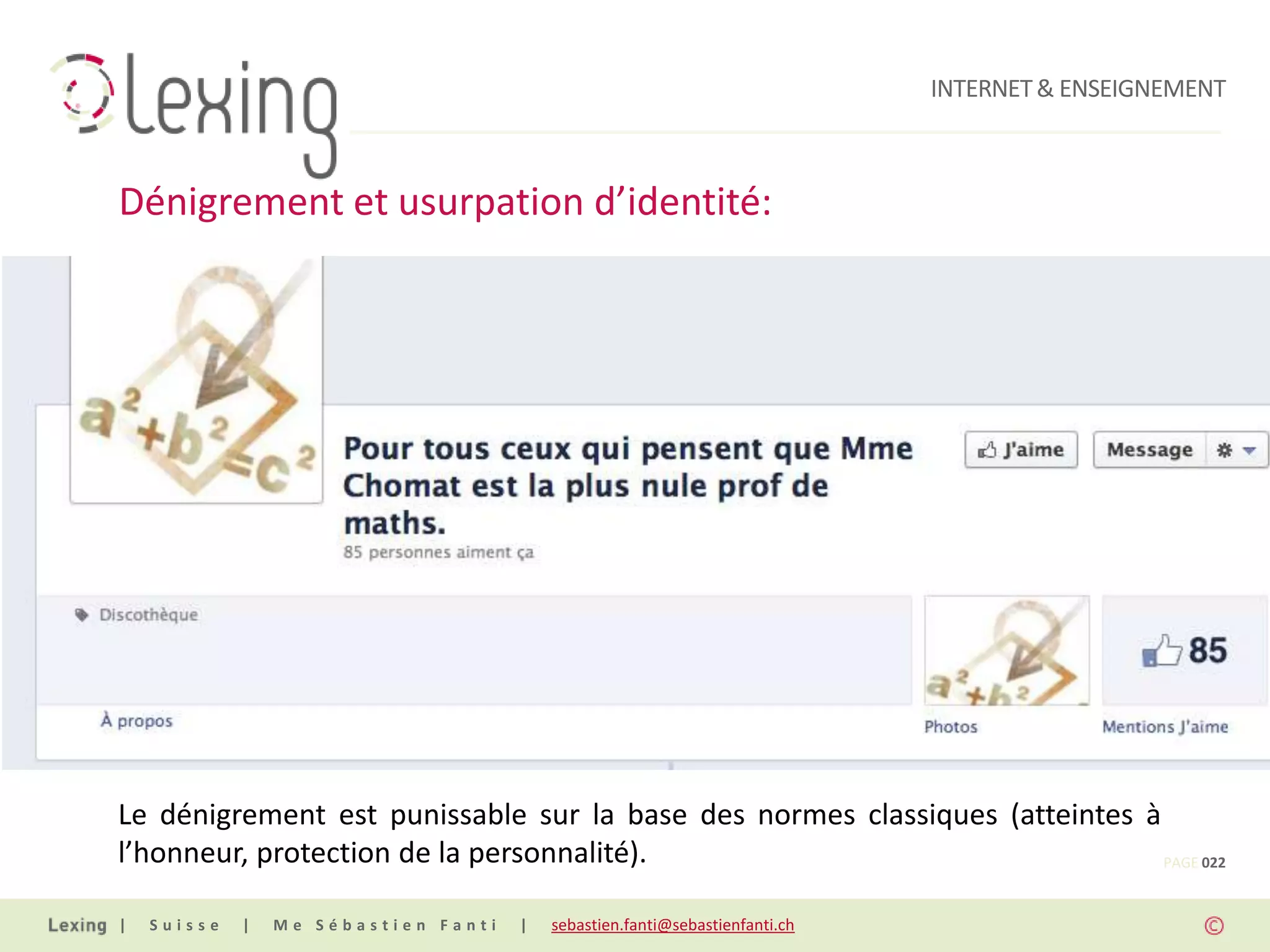 INTERNET & ENSEIGNEMENT



Dénigrement et usurpation d’identité:




Le dénigrement est punissable sur la base des normes classiques (atteintes à
l’honneur, protection de la personnalité).                                   PAGE 022


|   Suisse   |   Me Sébastien Fanti   |   sebastien.fanti@sebastienfanti.ch
 