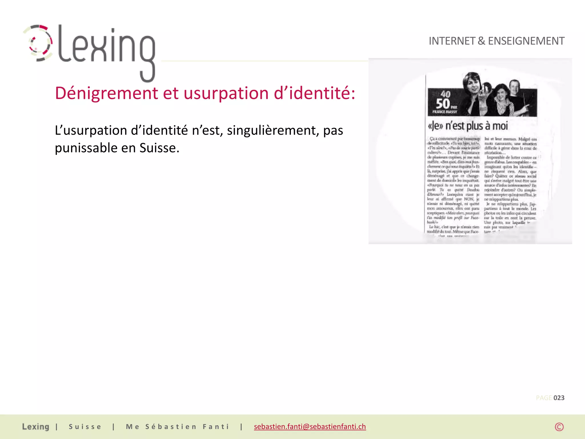 INTERNET & ENSEIGNEMENT



Dénigrement et usurpation d’identité:
L’usurpation d’identité n’est, singulièrement, pas
punissable en Suisse.




                                                                                                PAGE 023


|   Suisse   |   Me Sébastien Fanti   |   sebastien.fanti@sebastienfanti.ch
 