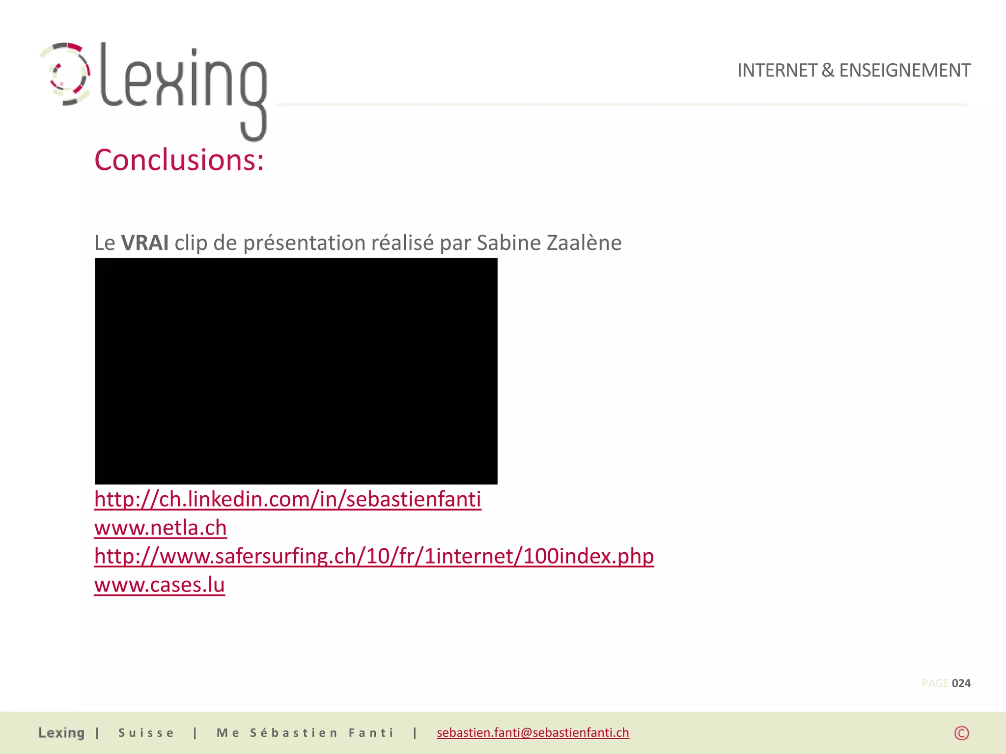 INTERNET & ENSEIGNEMENT



Conclusions:

Le VRAI clip de présentation réalisé par Sabine Zaalène




Pour de plus amples informations:
http://ch.linkedin.com/in/sebastienfanti
www.netla.ch
http://www.safersurfing.ch/10/fr/1internet/100index.php
www.cases.lu



                                                                                                PAGE 024


|   Suisse   |   Me Sébastien Fanti   |   sebastien.fanti@sebastienfanti.ch
 