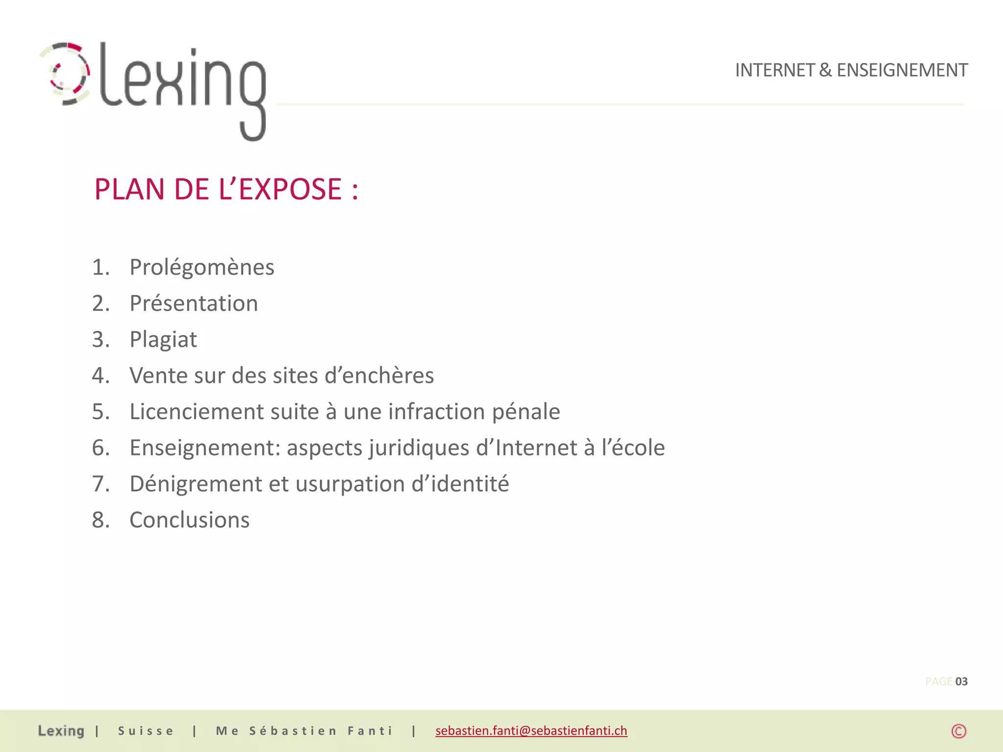INTERNET & ENSEIGNEMENT




PLAN DE L’EXPOSE :

1.    Prolégomènes
2.    Présentation
3.    Plagiat
4.    Vente sur des sites d’enchères
5.    Licenciement suite à une infraction pénale
6.    Enseignement: aspects juridiques d’Internet à l’école
7.    Dénigrement et usurpation d’identité
8.    Conclusions




                                                                                                 PAGE 03


|    Suisse   |   Me Sébastien Fanti   |   sebastien.fanti@sebastienfanti.ch
 