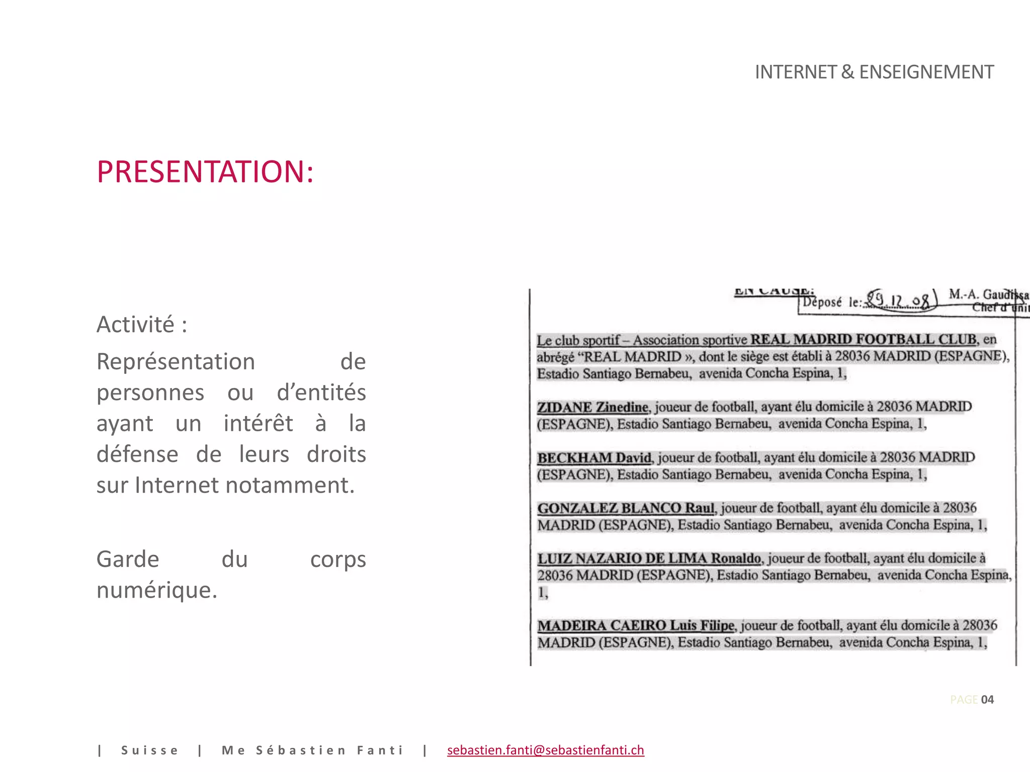 INTERNET & ENSEIGNEMENT



PRESENTATION:



Activité :
Représentation       de
personnes ou d’entités
ayant un intérêt à la
défense de leurs droits
sur Internet notamment.

Garde      du            corps
numérique.



                                                                                                PAGE 04


|   Suisse   |   Me Sébastien Fanti   |   sebastien.fanti@sebastienfanti.ch
 