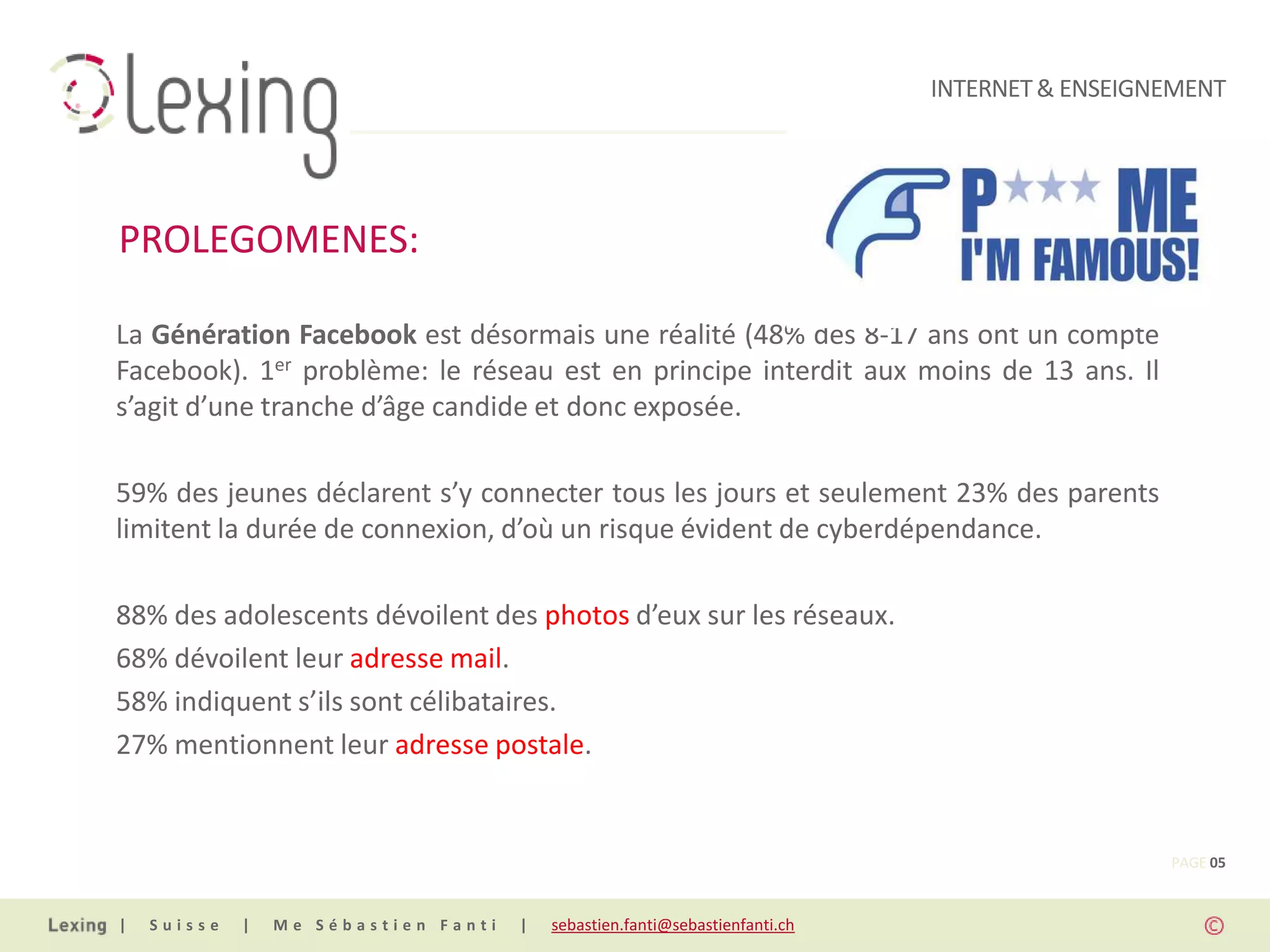 INTERNET & ENSEIGNEMENT




PROLEGOMENES:

La Génération Facebook est désormais une réalité (48% des 8-17 ans ont un compte
Facebook). 1er problème: le réseau est en principe interdit aux moins de 13 ans. Il
s’agit d’une tranche d’âge candide et donc exposée.

59% des jeunes déclarent s’y connecter tous les jours et seulement 23% des parents
limitent la durée de connexion, d’où un risque évident de cyberdépendance.

88% des adolescents dévoilent des photos d’eux sur les réseaux.
68% dévoilent leur adresse mail.
58% indiquent s’ils sont célibataires.
27% mentionnent leur adresse postale.


                                                                                                PAGE 05


|   Suisse   |   Me Sébastien Fanti   |   sebastien.fanti@sebastienfanti.ch
 