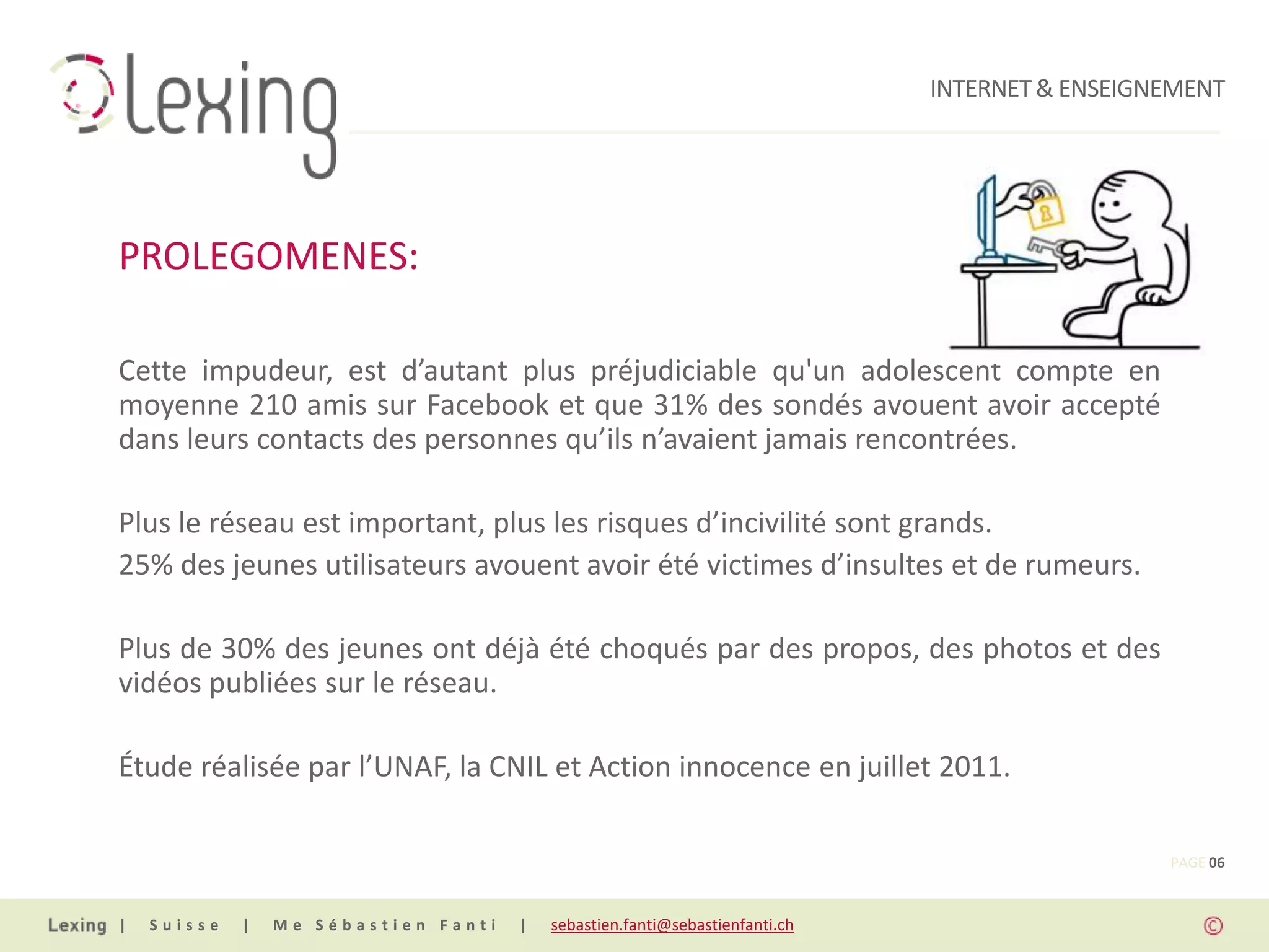 INTERNET & ENSEIGNEMENT




PROLEGOMENES:

Cette impudeur, est d’autant plus préjudiciable qu'un adolescent compte en
moyenne 210 amis sur Facebook et que 31% des sondés avouent avoir accepté
dans leurs contacts des personnes qu’ils n’avaient jamais rencontrées.

Plus le réseau est important, plus les risques d’incivilité sont grands.
25% des jeunes utilisateurs avouent avoir été victimes d’insultes et de rumeurs.

Plus de 30% des jeunes ont déjà été choqués par des propos, des photos et des
vidéos publiées sur le réseau.

Étude réalisée par l’UNAF, la CNIL et Action innocence en juillet 2011.

                                                                                                PAGE 06


|   Suisse   |   Me Sébastien Fanti   |   sebastien.fanti@sebastienfanti.ch
 