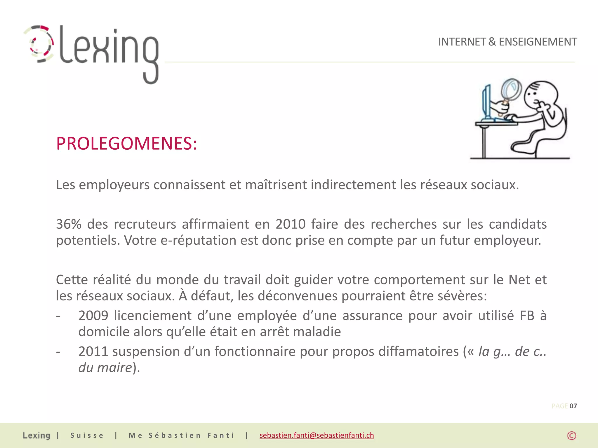 INTERNET & ENSEIGNEMENT




PROLEGOMENES:
Les employeurs connaissent et maîtrisent indirectement les réseaux sociaux.

36% des recruteurs affirmaient en 2010 faire des recherches sur les candidats
potentiels. Votre e-réputation est donc prise en compte par un futur employeur.

Cette réalité du monde du travail doit guider votre comportement sur le Net et
les réseaux sociaux. À défaut, les déconvenues pourraient être sévères:
- 2009 licenciement d’une employée d’une assurance pour avoir utilisé FB à
    domicile alors qu’elle était en arrêt maladie
- 2011 suspension d’un fonctionnaire pour propos diffamatoires (« la g… de c..
    du maire).

                                                                                                PAGE 07


|   Suisse   |   Me Sébastien Fanti   |   sebastien.fanti@sebastienfanti.ch
 