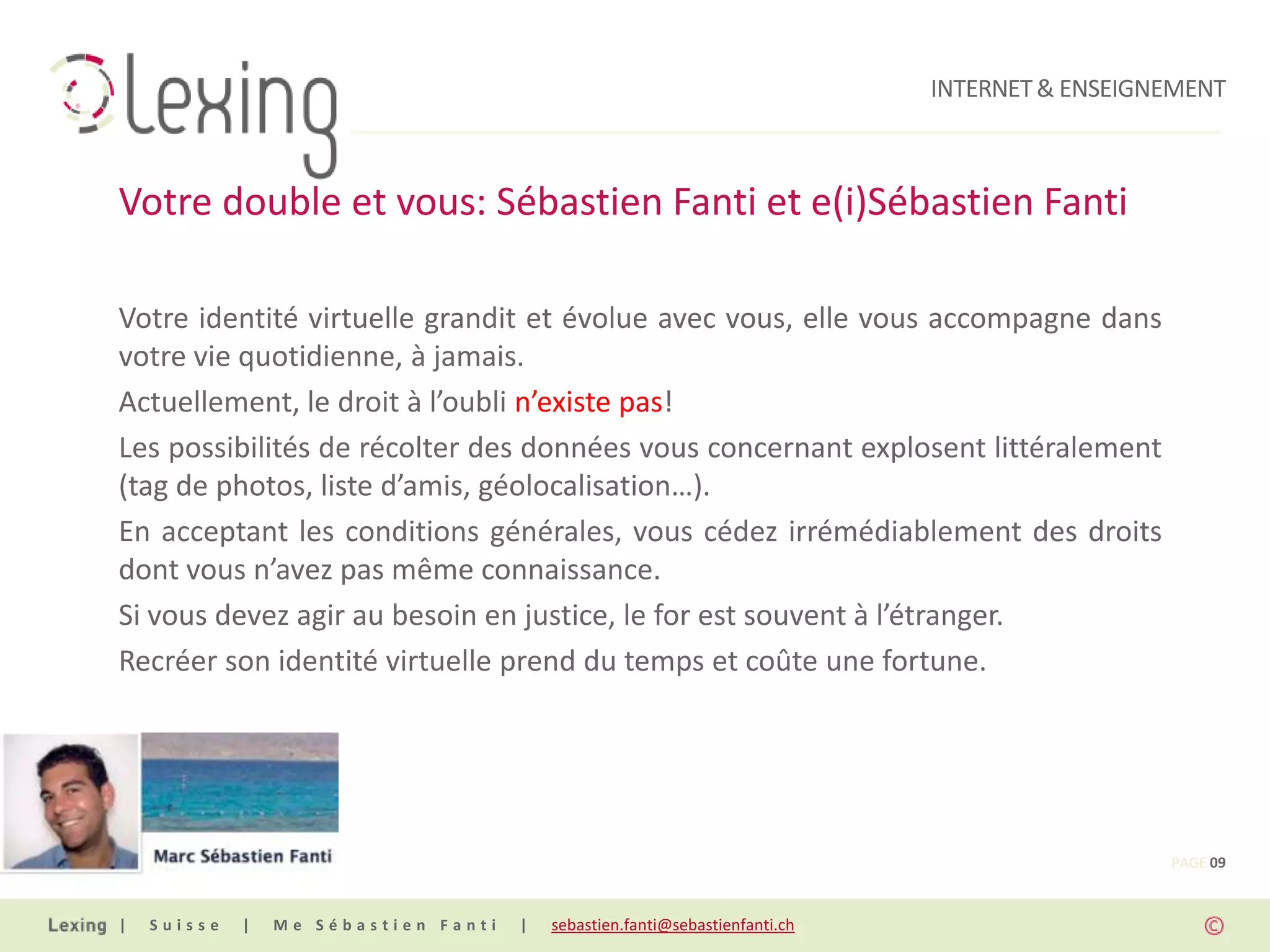 INTERNET & ENSEIGNEMENT



Votre double et vous: Sébastien Fanti et e(i)Sébastien Fanti

Votre identité virtuelle grandit et évolue avec vous, elle vous accompagne dans
votre vie quotidienne, à jamais.
Actuellement, le droit à l’oubli n’existe pas!
Les possibilités de récolter des données vous concernant explosent littéralement
(tag de photos, liste d’amis, géolocalisation…).
En acceptant les conditions générales, vous cédez irrémédiablement des droits
dont vous n’avez pas même connaissance.
Si vous devez agir au besoin en justice, le for est souvent à l’étranger.
Recréer son identité virtuelle prend du temps et coûte une fortune.




                                                                                                PAGE 09


|   Suisse   |   Me Sébastien Fanti   |   sebastien.fanti@sebastienfanti.ch
 