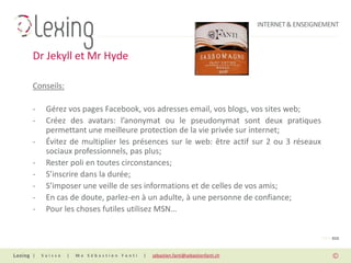 INTERNET & ENSEIGNEMENT



Dr Jekyll et Mr Hyde

Conseils:

-    Gérez vos pages Facebook, vos adresses email, vos blogs, vos sites web;
-    Créez des avatars: l’anonymat ou le pseudonymat sont deux pratiques
     permettant une meilleure protection de la vie privée sur internet;
-    Évitez de multiplier les présences sur le web: être actif sur 2 ou 3 réseaux
     sociaux professionnels, pas plus;
-    Rester poli en toutes circonstances;
-    S’inscrire dans la durée;
-    S’imposer une veille de ses informations et de celles de vos amis;
-    En cas de doute, parlez-en à un adulte, à une personne de confiance;
-    Pour les choses futiles utilisez MSN…


                                                                                                PAGE 010


|   Suisse   |   Me Sébastien Fanti   |   sebastien.fanti@sebastienfanti.ch
 