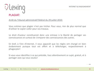 INTERNET & ENSEIGNEMENT



PLAGIAT:
Arrêt du Tribunal administratif fédéral du 29 juillet 2010:

Vous estimez que plagier n'est pas tricher. Pour vous, rien de plus normal que
d'utiliser le copier-coller pour vos travaux.

Le droit d'auteur constituerait donc une entrave à la liberté de partager ses
connaissances et surtout de s'emparer des connaissances des autres.

En bref, à l'ère d'internet, il vous apparaît que les règles ont changé en bien
évidemment puisque tout est offert et à télécharger, respectivement à
phagocyter!

Si vous vous identifiez à ce qui précède, lisez attentivement ce sujet, gratuit, et à
partager avec qui vous voulez!

                                                                                                PAGE 011


|   Suisse   |   Me Sébastien Fanti   |   sebastien.fanti@sebastienfanti.ch
 