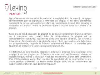 INTERNET & ENSEIGNEMENT


PLAGIAT:
Lors d'examens tels que celui de maturité, le candidat doit, de surcroît, s'engager
formellement par sa signature à renoncer au plagiat. Il est donc pleinement
conscient de ses responsabilités et dans ces conditions, il peut être renoncé à
entendre le candidat avant le prononcé d'une sanction suite au constat d'un
plagiat.

Celui qui se rend coupable de plagiat ne peut être simplement invité à corriger
ou à compléter son travail. Selon la jurisprudence, le plagiat est un
comportement frauduleux qui mérite donc une double sanction, soit l'échec à
l'examen et l'exclusion de la session d'examen. Bien que sévère, une telle issue
est proportionnée, rappelle le Tribunal administratif fédéral. Le candidat peut
toutefois se présenter à la session suivante d'examen.

En définitive, la définition du plagiat est extensive. Dès lors qu'un candidat s'est
engagé à ne pas plagier, les Tribunaux se montrent extrêmement sévères et
rappellent que, même si le plagiat n'est pas intentionnel, il doit être sanctionné.
Pas d'échappatoire donc. Tout au plus la possibilité de se représenter à une
autre session d'examen. Le copier-coller risque donc de se transformer en
copier-coller-tricher et tout doit être repassé!
                                                                                                PAGE 013


|   Suisse   |   Me Sébastien Fanti   |   sebastien.fanti@sebastienfanti.ch
 