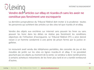 INTERNET & ENSEIGNEMENT


Vendre des articles sur eBay et ricardo.ch sans les avoir ne
constitue pas forcément une escroquerie
La dernière jurisprudence du Tribunal fédéral doit inciter à la prudence toutes
les personnes qui achètent des articles sur des sites tel que ricardo.ch et eBay.

Vendre des objets aux enchères sur internet sans pouvoir les livrer ou sans
pouvoir les livrer dans les délais ne réalise pas forcément les conditions
objectives de l'infraction d'escroquerie. Le Tribunal fédéral (TF) a ainsi donné
raison à un homme condamné à une peine de prison ferme par la justice st-
galloise.

Le recourant avait vendu des téléphones portables, des consoles de jeu et des
meubles de jardin sur les sites en lignes ricardo.ch et eBay. Il ne possédait
pourtant pas ces objets au moment de la vente. Le vendeur a donc tantôt promis
à certains acheteurs mécontents de les livrer plus tard et en a tantôt remboursé
d'autres.
                                                                                                PAGE 014


|   Suisse   |   Me Sébastien Fanti   |   sebastien.fanti@sebastienfanti.ch
 