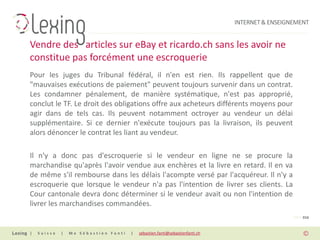 INTERNET & ENSEIGNEMENT


Vendre des articles sur eBay et ricardo.ch sans les avoir ne
constitue pas forcément une escroquerie
Pour les juges du Tribunal fédéral, il n'en est rien. Ils rappellent que de
"mauvaises exécutions de paiement" peuvent toujours survenir dans un contrat.
Les condamner pénalement, de manière systématique, n'est pas approprié,
conclut le TF. Le droit des obligations offre aux acheteurs différents moyens pour
agir dans de tels cas. Ils peuvent notamment octroyer au vendeur un délai
supplémentaire. Si ce dernier n'exécute toujours pas la livraison, ils peuvent
alors dénoncer le contrat les liant au vendeur.

Il n'y a donc pas d'escroquerie si le vendeur en ligne ne se procure la
marchandise qu'après l'avoir vendue aux enchères et la livre en retard. Il en va
de même s'il rembourse dans les délais l'acompte versé par l'acquéreur. Il n'y a
escroquerie que lorsque le vendeur n'a pas l'intention de livrer ses clients. La
Cour cantonale devra donc déterminer si le vendeur avait ou non l'intention de
livrer les marchandises commandées.
                                                                                                PAGE 016


|   Suisse   |   Me Sébastien Fanti   |   sebastien.fanti@sebastienfanti.ch
 