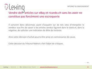 INTERNET & ENSEIGNEMENT


Vendre des articles sur eBay et ricardo.ch sans les avoir ne
constitue pas forcément une escroquerie

Il convient donc désormais avant d'acquérir sur de tels sites d'interpeller le
vendeur aux fins de savoir si les articles vendus figurent dans le stock et, dans la
négative, de solliciter une indication de délai de livraison.

Ainsi votre décision d'achat pourra être prise en connaissance de cause.

Cette décision du Tribunal fédéral a fait l’objet de critiques.




                                                                                                PAGE 017


|   Suisse   |   Me Sébastien Fanti   |   sebastien.fanti@sebastienfanti.ch
 