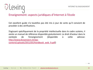INTERNET & ENSEIGNEMENT



Enseignement: aspects juridiques d’Internet à l’école

Cet excellent guide n’a toutefois pas été mis à jour de sorte qu’il convient de
procéder à des vérifications.

S’agissant spécifiquement de la propriété intellectuelle dans le cadre scolaire, il
existe un manuel de référence disponible gratuitement: Le droit d’auteur dans le
contexte      de     l’enseignement     (disponible      à     cette     adresse:
http://www.diceproject.ch/wp-
content/uploads/2011/05/Handbook_web_fr.pdf)




                                                                                                PAGE 021


|   Suisse   |   Me Sébastien Fanti   |   sebastien.fanti@sebastienfanti.ch
 