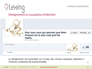 INTERNET & ENSEIGNEMENT



Dénigrement et usurpation d’identité:




Le dénigrement est punissable sur la base des normes classiques (atteintes à
l’honneur, protection de la personnalité).                                   PAGE 022


|   Suisse   |   Me Sébastien Fanti   |   sebastien.fanti@sebastienfanti.ch
 