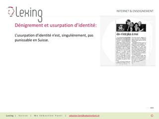 INTERNET & ENSEIGNEMENT



Dénigrement et usurpation d’identité:
L’usurpation d’identité n’est, singulièrement, pas
punissable en Suisse.




                                                                                                PAGE 023


|   Suisse   |   Me Sébastien Fanti   |   sebastien.fanti@sebastienfanti.ch
 