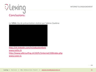 INTERNET & ENSEIGNEMENT



Conclusions:

Le VRAI clip de présentation réalisé par Sabine Zaalène




Pour de plus amples informations:
http://ch.linkedin.com/in/sebastienfanti
www.netla.ch
http://www.safersurfing.ch/10/fr/1internet/100index.php
www.cases.lu



                                                                                                PAGE 024


|   Suisse   |   Me Sébastien Fanti   |   sebastien.fanti@sebastienfanti.ch
 