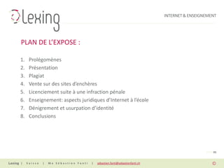 INTERNET & ENSEIGNEMENT




PLAN DE L’EXPOSE :

1.    Prolégomènes
2.    Présentation
3.    Plagiat
4.    Vente sur des sites d’enchères
5.    Licenciement suite à une infraction pénale
6.    Enseignement: aspects juridiques d’Internet à l’école
7.    Dénigrement et usurpation d’identité
8.    Conclusions




                                                                                                 PAGE 03


|    Suisse   |   Me Sébastien Fanti   |   sebastien.fanti@sebastienfanti.ch
 