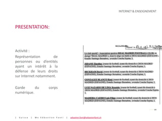INTERNET & ENSEIGNEMENT



PRESENTATION:



Activité :
Représentation       de
personnes ou d’entités
ayant un intérêt à la
défense de leurs droits
sur Internet notamment.

Garde      du            corps
numérique.



                                                                                                PAGE 04


|   Suisse   |   Me Sébastien Fanti   |   sebastien.fanti@sebastienfanti.ch
 