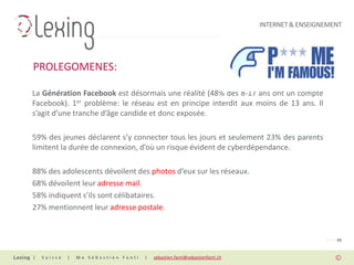 INTERNET & ENSEIGNEMENT




PROLEGOMENES:

La Génération Facebook est désormais une réalité (48% des 8-17 ans ont un compte
Facebook). 1er problème: le réseau est en principe interdit aux moins de 13 ans. Il
s’agit d’une tranche d’âge candide et donc exposée.

59% des jeunes déclarent s’y connecter tous les jours et seulement 23% des parents
limitent la durée de connexion, d’où un risque évident de cyberdépendance.

88% des adolescents dévoilent des photos d’eux sur les réseaux.
68% dévoilent leur adresse mail.
58% indiquent s’ils sont célibataires.
27% mentionnent leur adresse postale.


                                                                                                PAGE 05


|   Suisse   |   Me Sébastien Fanti   |   sebastien.fanti@sebastienfanti.ch
 