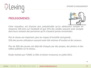INTERNET & ENSEIGNEMENT




PROLEGOMENES:

Cette impudeur, est d’autant plus préjudiciable qu'un adolescent compte en
moyenne 210 amis sur Facebook et que 31% des sondés avouent avoir accepté
dans leurs contacts des personnes qu’ils n’avaient jamais rencontrées.

Plus le réseau est important, plus les risques d’incivilité sont grands.
25% des jeunes utilisateurs avouent avoir été victimes d’insultes et de rumeurs.

Plus de 30% des jeunes ont déjà été choqués par des propos, des photos et des
vidéos publiées sur le réseau.

Étude réalisée par l’UNAF, la CNIL et Action innocence en juillet 2011.

                                                                                                PAGE 06


|   Suisse   |   Me Sébastien Fanti   |   sebastien.fanti@sebastienfanti.ch
 
