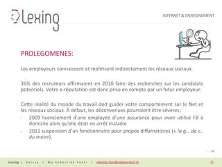 INTERNET & ENSEIGNEMENT




PROLEGOMENES:
Les employeurs connaissent et maîtrisent indirectement les réseaux sociaux.

36% des recruteurs affirmaient en 2010 faire des recherches sur les candidats
potentiels. Votre e-réputation est donc prise en compte par un futur employeur.

Cette réalité du monde du travail doit guider votre comportement sur le Net et
les réseaux sociaux. À défaut, les déconvenues pourraient être sévères:
- 2009 licenciement d’une employée d’une assurance pour avoir utilisé FB à
    domicile alors qu’elle était en arrêt maladie
- 2011 suspension d’un fonctionnaire pour propos diffamatoires (« la g… de c..
    du maire).

                                                                                                PAGE 07


|   Suisse   |   Me Sébastien Fanti   |   sebastien.fanti@sebastienfanti.ch
 