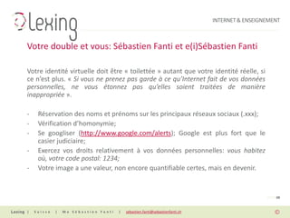 INTERNET & ENSEIGNEMENT



Votre double et vous: Sébastien Fanti et e(i)Sébastien Fanti

Votre identité virtuelle doit être « toilettée » autant que votre identité réelle, si
ce n’est plus. « Si vous ne prenez pas garde à ce qu’Internet fait de vos données
personnelles, ne vous étonnez pas qu’elles soient traitées de manière
inappropriée ».

-    Réservation des noms et prénoms sur les principaux réseaux sociaux (.xxx);
-    Vérification d’homonymie;
-    Se googliser (http://www.google.com/alerts); Google est plus fort que le
     casier judiciaire;
-    Exercez vos droits relativement à vos données personnelles: vous habitez
     où, votre code postal: 1234;
-    Votre image a une valeur, non encore quantifiable certes, mais en devenir.


                                                                                                PAGE 08


|   Suisse   |   Me Sébastien Fanti   |   sebastien.fanti@sebastienfanti.ch
 