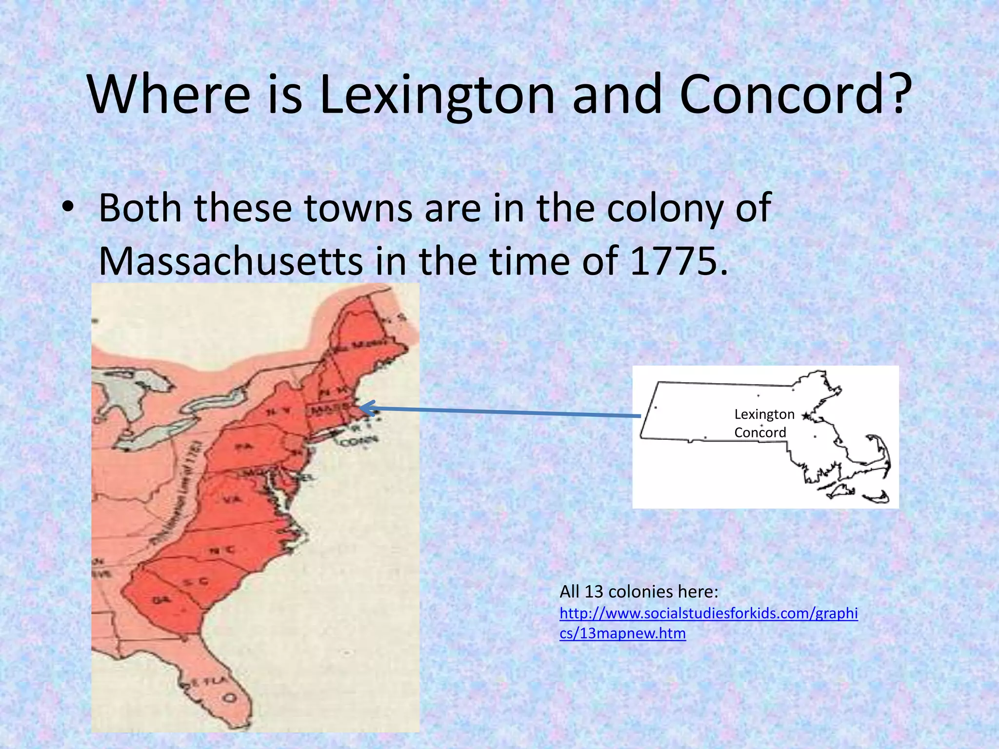 Where is Lexington and Concord?
• Both these towns are in the colony of
Massachusetts in the time of 1775.
Lexington
Concord
All 13 colonies here:
http://www.socialstudiesforkids.com/graphi
cs/13mapnew.htm
 