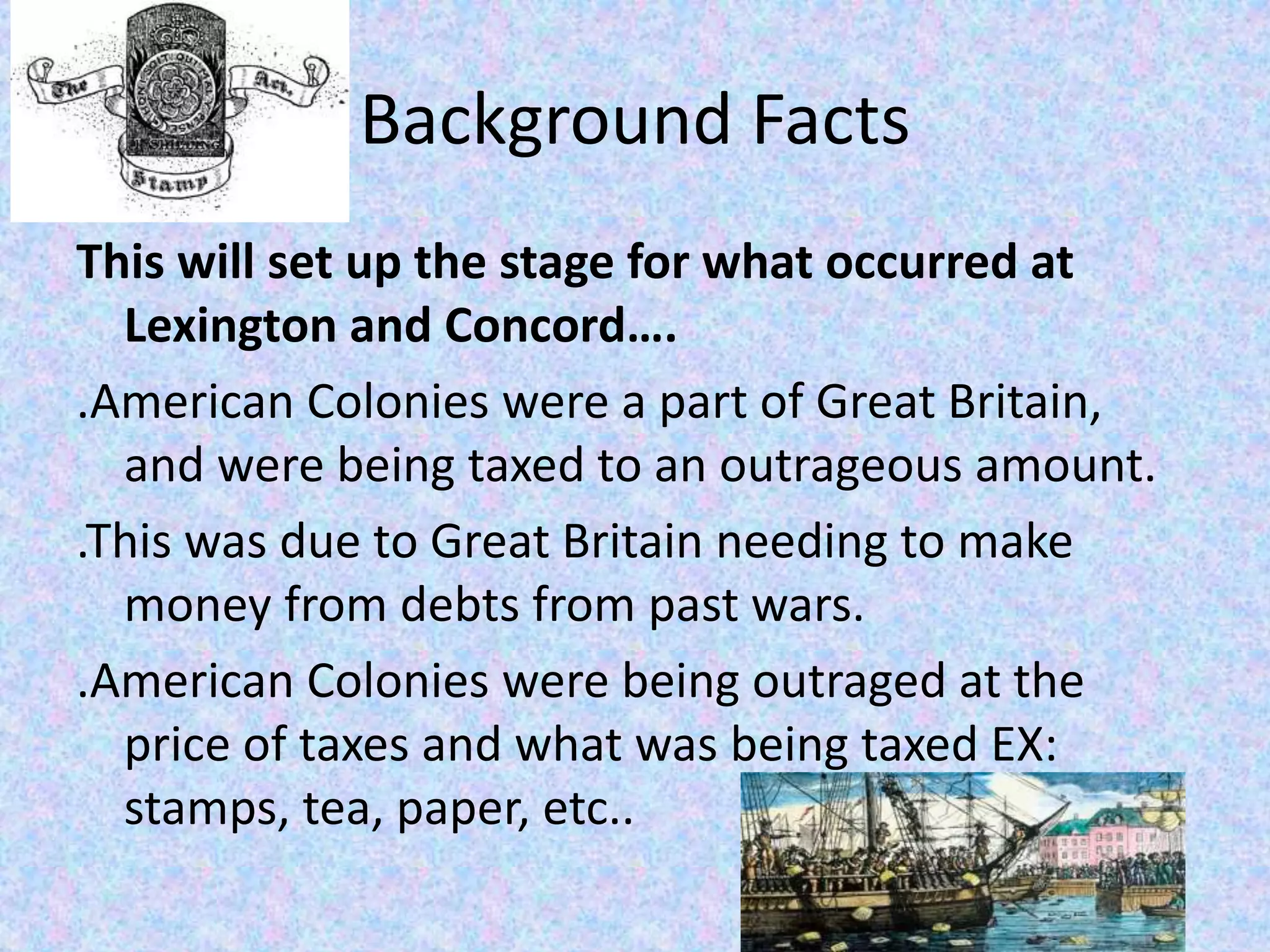 Background Facts
This will set up the stage for what occurred at
Lexington and Concord….
.American Colonies were a part of Great Britain,
and were being taxed to an outrageous amount.
.This was due to Great Britain needing to make
money from debts from past wars.
.American Colonies were being outraged at the
price of taxes and what was being taxed EX:
stamps, tea, paper, etc..
 