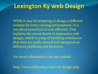 While it may be tempting to design a different 
website for every viewing environment, it is 
not always practical or cost-effective. This 
explains the recent boom in responsive web 
design, which is a way of building websites so 
that they are easily viewed and navigated on 
different platforms and browsers. 
For more information visit our website 
http://www.trifectaky.com/web-design.php 
