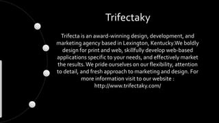 Trifectaky 
Trifecta is an award-winning design, development, and 
marketing agency based in Lexington, Kentucky.We boldly 
design for print and web, skillfully develop web-based 
applications specific to your needs, and effectively market 
the results. We pride ourselves on our flexibility, attention 
to detail, and fresh approach to marketing and design. For 
more information visit to our website : 
http://www.trifectaky.com/ 
 