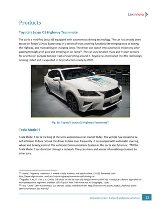 22Driverless Cars: Patent Landscape Analysis
Products
Toyota’s Lexus GS Highway Teammate
The car is a modified Lexus GS equipped with autonomous driving technology. The car has already been
tested on Tokyo’s Shuto Expressway in a series of trials covering functions like merging onto or exiting
the highway, and maintaining or changing lanes. The driver can switch into automated mode only after
passing through a toll gate and entering an on-ramp16
. The car uses detailed maps and its own sensors
for orientation purpose to keep track of everything around it. Toyota has mentioned that the technology
is being tested and is expected to be production-ready by 2020.
Fig. 10: Toyota’s Lexus GS Highway Teammate17
Tesla Model S
Tesla Model S car is the king of the semi-autonomous car market today. The vehicle has proven to be
self-efficient. It does not ask the driver to take over frequently. It is equipped with automatic steering,
wheel and braking control. The vehicular Communications System in this car is also futuristic. 18
All the
Tesla Model S cars function through a network. They can share and access information processed by
other cars.
16
Toyota’s ‘Highway Teammate’ is meant to help humans, not replace them. (2015). Retrieved from
http://www.digitaltrends.com/cars/toyota-highway-teammate-self-driving-car
17
Nguyễn, T. N., & Trần, L. V. (2007). Giải thuật lai cho bài toán sắp hàng đa trình tự sinh học = Using Ga-sa hybrid algorithm for
multiplesequence alignment problem. JSTD Tạp Chí Phát Triển Khoa Học Và Công Nghệ, 10(4).
18
Tesla “Owns” Semi-Autonomous Car Market. (2016). Retrieved from http://cleantechnica.com/2016/02/08/tesla-owns-
semi-autonomous-car-market/
 