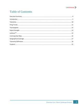3Driverless Cars: Patent Landscape Analysis
Table of Contents
Executive Summary.......................................................................................................................................4
Introduction ..................................................................................................................................................5
Taxonomy....................................................................................................................................................10
Filing Trends................................................................................................................................................11
Top Assignees..............................................................................................................................................12
Patent Strength...........................................................................................................................................13
LexScoreTM
...................................................................................................................................................15
Licensing Heat Map.....................................................................................................................................16
Geographical Coverage...............................................................................................................................17
Taxonomy Definitions.................................................................................................................................18
Products......................................................................................................................................................22
 