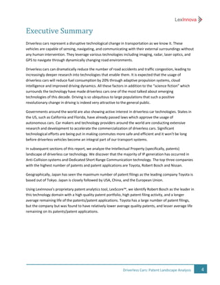 4Driverless Cars: Patent Landscape Analysis
Executive Summary
Driverless cars represent a disruptive technological change in transportation as we know it. These
vehicles are capable of sensing, navigating, and communicating with their external surroundings without
any human intervention. They leverage various technologies including imaging, radar, laser optics, and
GPS to navigate through dynamically changing road environments.
Driverless cars can dramatically reduce the number of road accidents and traffic congestion, leading to
increasingly deeper research into technologies that enable them. It is expected that the usage of
driverless cars will reduce fuel consumption by 20% through adaptive propulsion systems, cloud
intelligence and improved driving dynamics. All these factors in addition to the “science fiction” which
surrounds the technology have made driverless cars one of the most talked about emerging
technologies of this decade. Driving is so ubiquitous to large populations that such a positive
revolutionary change in driving is indeed very attractive to the general public.
Governments around the world are also showing active interest in driverless car technologies. States in
the US, such as California and Florida, have already passed laws which approve the usage of
autonomous cars. Car makers and technology providers around the world are conducting extensive
research and development to accelerate the commercialization of driverless cars. Significant
technological efforts are being put in making commutes more safe and efficient and it won’t be long
before driverless vehicles become an integral part of our transport systems.
In subsequent sections of this report, we analyze the Intellectual Property (specifically, patents)
landscape of driverless car technology. We discover that the majority of IP generation has occurred in
Anti-Collision systems and Dedicated Short Range Communication technology. The top three companies
with the highest number of patents and patent applications are Toyota, Robert Bosch and Nissan.
Geographically, Japan has seen the maximum number of patent filings as the leading company Toyota is
based out of Tokyo. Japan is closely followed by USA, China, and the European Union.
Using LexInnova’s proprietary patent analytics tool, LexScore™, we identify Robert Bosch as the leader in
this technology domain with a high quality patent portfolio, high patent filing activity, and a longer
average remaining life of the patents/patent applications. Toyota has a large number of patent filings,
but the company but was found to have relatively lower average quality patents, and lesser average life
remaining on its patents/patent applications.
 