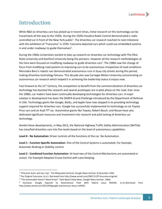 5Driverless Cars: Patent Landscape Analysis
Introduction
While R&D on driverless cars has picked up in recent times, initial research on this technology can be
traced back all the way to the 1920s. During the 1920s Houdina Radio Control demonstrated a radio
controlled car in front of the New York public1
. The driverless car research reached its next milestone
with the exhibition of “Futurama” in 1939. Futurama depicted cars which could use embedded systems
in and under roadways to guide themselves2
.
During the 1960s Universities started to take up research on driverless car technology with The Ohio
State University and Stanford University being the pioneers. However all the research methodologies at
the time were focused on modifying roadways to guide driverless cars3
. The 1980s saw the change of
focus from modifying road systems to improving cars to be autonomous irrespective of road conditions.
Mercedes-Benz’s robotic van demonstrated autonomous runs in busy city streets during this period,
making driverless technology famous. This decade also saw Carnegie-Melon University concentrating on
autonomous car research which helped it in achieving the leadership status it enjoys now.
Fast forward to the 21st
Century, the competition to benefit from the commercialization of driverless car
technology has boosted the research and several prototypes are in pilot phase on the road. Ever since
the 1980s, car makers have been continually developing technologies for driverless cars. A major
catalyst in development has been the DARPA Grand Challenge introduced by the Department of Defense
in USA. Technology giants like Google, Baidu, and Apple have now stepped in to providing technology
support required for driverless cars. Google has successfully implemented its technology on six Toyota
Prius cars and an Audi TT4
car. Automotive giants like Toyota, Robert Bosch, and Nissan have also
dedicated significant resources and investment into research and pilot testing of driverless car
technology.
Amidst these developments, in May 2013, the National Highway Traffic Safety Administration (NHTSA)
has classified driverless cars into five levels based on the level of autonomous capabilities:
Level 0 - No Automation: Driver controls all the functions of the car. No Automation.
Level 1 - Function Specific Automation: One of the Control Systems is automated. For Example,
Automatic Braking or Stability control.
Level 2 - Combined Function Automation: At least two of the Control Mechanisms are automated in
unison. For Example Adaptive Cruise Control with Lane Keeping.
1
“Phantom Auto' will tour city”. The Milwaukee Sentinel. Google News Archive. 8 December 1926.
2
The Original Futurama. (n.d.). Retrieved from http://www.wired.com/2007/11/ff-futurama-original/
3
"This Automobile Doesn't Need Driver". Palm Beach Daily News. Google News Archive. 1966).
4
Exclusive: Google Expands Its Autonomous Fleet With Hybrid Lexus RX450h. (n.d.).Retrieved from
http://www.wired.com/2012/04/google-autonomous-lexus-rx450h/
 
