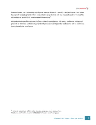 9Driverless Cars: Patent Landscape Analysis
In a similar vein, the Engineering and Physical Sciences Research Council (EPSRC) and Jaguar Land Rover
have jointly funded up to 11 million euros into the project which will also include five other fronts of the
technology on which 10 UK universities will be working15
.
At this key juncture of transformation from research to production, this report studies the intellectual
property of driverless car technology to identify innovators and potential leaders who will be positioned
to dominate in the near future.
15
University to contribute to Â£11 million driverless cars project. (n.d.). Retrieved from
http://www.southampton.ac.uk/news/2015/10/driverless-cars-epsrc-funding.page
 