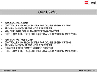FOR PENS WITH GRIP CONTROLLED INK FLOW SYSTEM FOR DOUBLE SPEED WRITING  PREMIUM IMPACT- PROOF NICKLE SILVER TIP  NON SLIP, GRIP FOR ULTIMATE WRITING COMFORT  FREE FLOW BRIGHT COLOUR INK FOR A SOLID WRITING IMPRESSION.  FOR PENS WITHOUT GRIP CONTROLLED INK FLOW SYSTEM FOR DOUBLE SPEED WRITING  PREMIUM IMPACT- PROOF NICKLE SILVER TIP  FIRM GRIP FOR ULTIMATE WRITING COMFORT  FREE FLOW BRIGHT COLOUR INK FOR A SOLID WRITING IMPRESSION.  Our USP’s.. 
