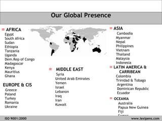ASIA Cambodia Myanmar  Nepal Philippines Vietnam Thailand Malaysia Indonesia LATIN AMERICA & CARRIBEAN  Colombia Trinidad & Tobago Argentina Dominican Republic Ecuador =  OCEANIA Australia Papua New Guinea Fiji Samoa AFRICA Egypt South Africa Sudan Ethiopia Tanzania Uganda Dem.Rep of Congo Madagascar Kenya Mauritius Ghana EUROPE & CIS Greece  Poland  Turkey Romania Ukraine Our Global Presence MIDDLE EAST Syria United Arab Emirates Yemen Israel Lebanon Iraq Iran Kuwait ISO 9001:2000   www.lexipens.com  