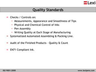 Checks / Controls on:  Measurements, Appearance and Smoothness of Tips Physical and Chemical Control of Inks Pen Assembly Writing Quality at Each Stage of Manufacturing Systematized Automated Assembling & Packing Line. Audit of the Finished Products – Quality & Count EN71 Compliant Ink. Quality Standards ISO 9001:2000   www.lexipens.com  