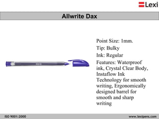 Point Size: 1mm. Tip: Bulky Ink: Regular Features: Waterproof ink, Crystal Clear Body, Instaflow Ink Technology for smooth writing, Ergonomically designed barrel for smooth and sharp writing  Allwrite Dax 